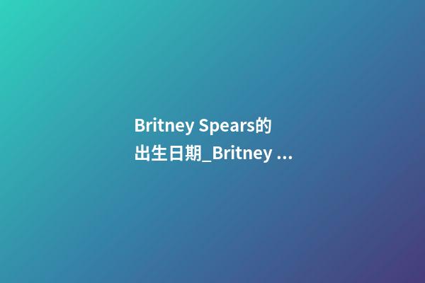 Britney Spears的出生日期_Britney Spears的生辰八字